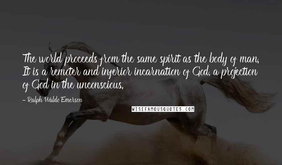 Ralph Waldo Emerson Quotes: The world proceeds from the same spirit as the body of man. It is a remoter and inferior incarnation of God, a projection of God in the unconscious.