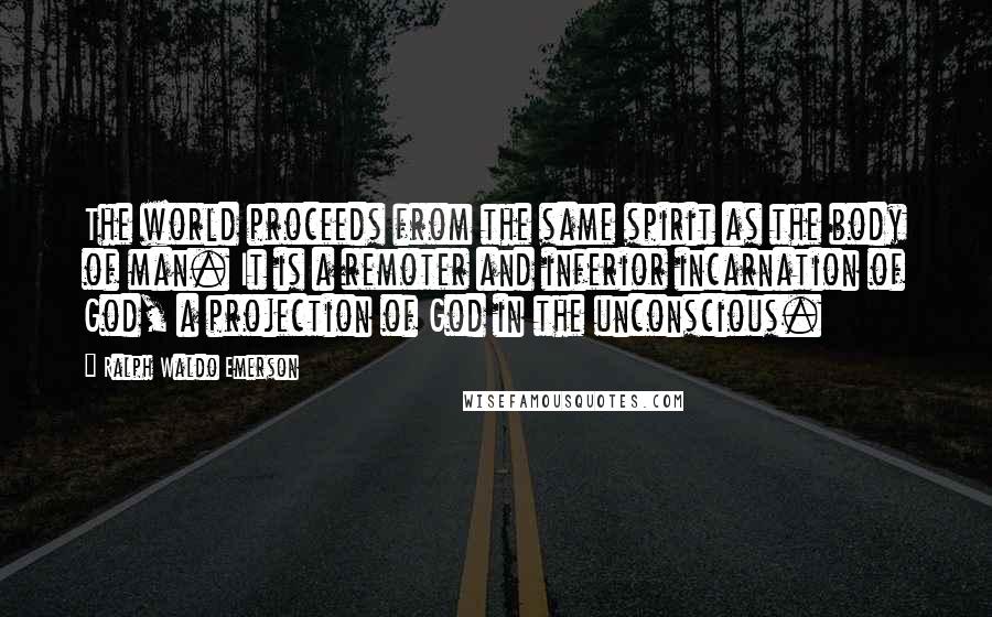 Ralph Waldo Emerson Quotes: The world proceeds from the same spirit as the body of man. It is a remoter and inferior incarnation of God, a projection of God in the unconscious.