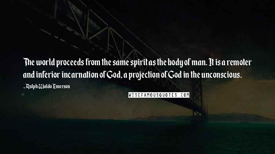 Ralph Waldo Emerson Quotes: The world proceeds from the same spirit as the body of man. It is a remoter and inferior incarnation of God, a projection of God in the unconscious.