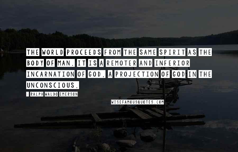Ralph Waldo Emerson Quotes: The world proceeds from the same spirit as the body of man. It is a remoter and inferior incarnation of God, a projection of God in the unconscious.