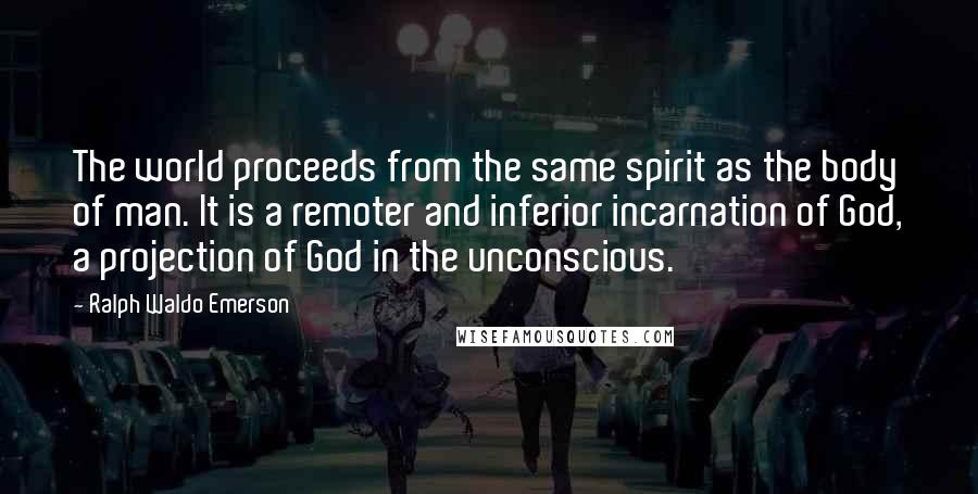 Ralph Waldo Emerson Quotes: The world proceeds from the same spirit as the body of man. It is a remoter and inferior incarnation of God, a projection of God in the unconscious.