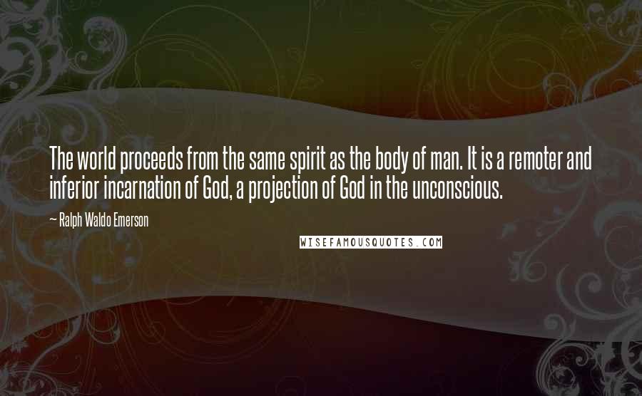 Ralph Waldo Emerson Quotes: The world proceeds from the same spirit as the body of man. It is a remoter and inferior incarnation of God, a projection of God in the unconscious.