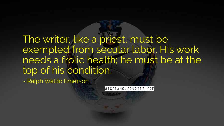 Ralph Waldo Emerson Quotes: The writer, like a priest, must be exempted from secular labor. His work needs a frolic health; he must be at the top of his condition.