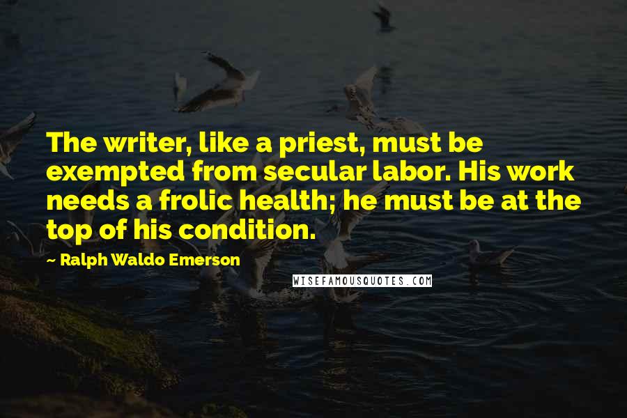 Ralph Waldo Emerson Quotes: The writer, like a priest, must be exempted from secular labor. His work needs a frolic health; he must be at the top of his condition.