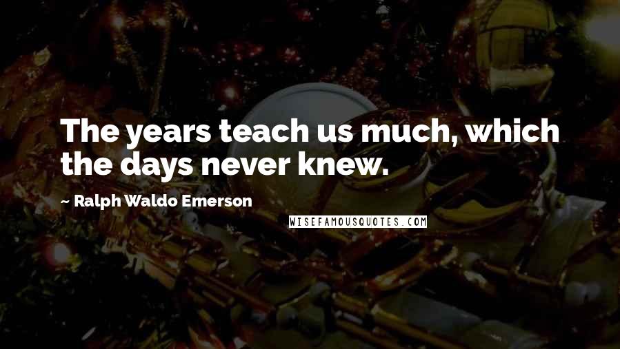 Ralph Waldo Emerson Quotes: The years teach us much, which the days never knew.