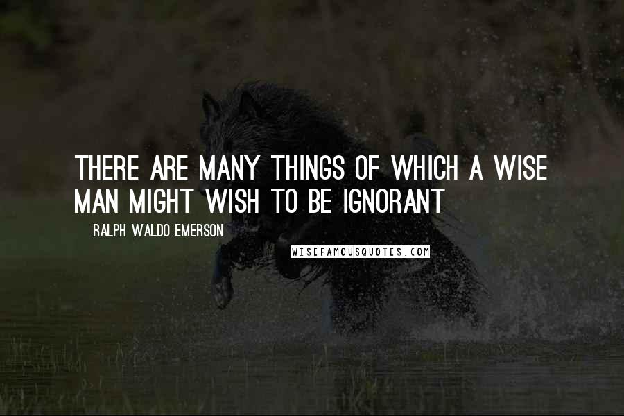 Ralph Waldo Emerson Quotes: There are many things of which a wise man might wish to be ignorant