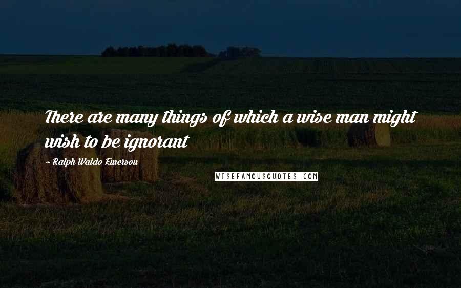 Ralph Waldo Emerson Quotes: There are many things of which a wise man might wish to be ignorant