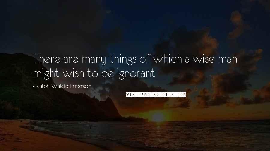 Ralph Waldo Emerson Quotes: There are many things of which a wise man might wish to be ignorant