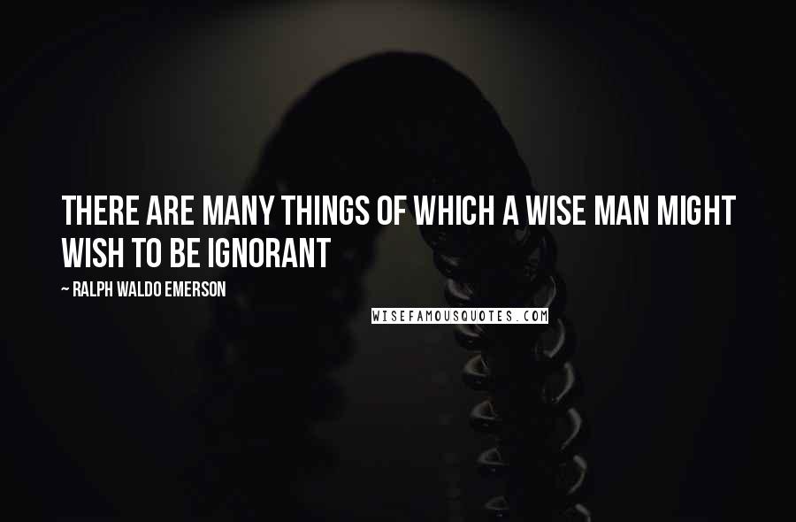 Ralph Waldo Emerson Quotes: There are many things of which a wise man might wish to be ignorant
