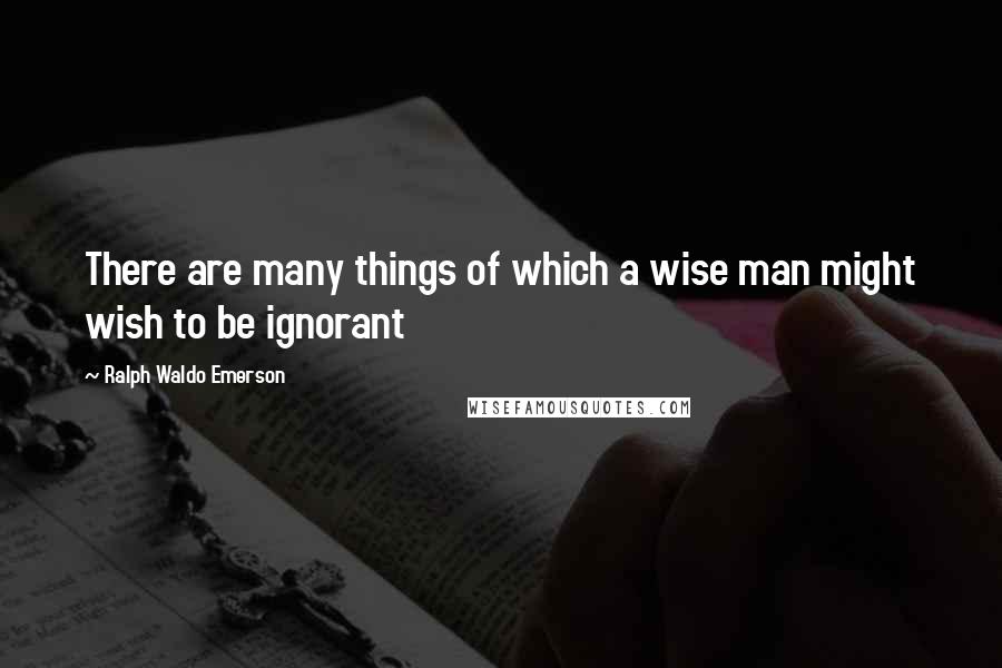 Ralph Waldo Emerson Quotes: There are many things of which a wise man might wish to be ignorant