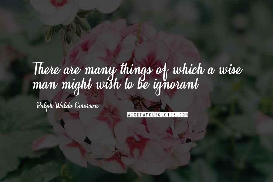 Ralph Waldo Emerson Quotes: There are many things of which a wise man might wish to be ignorant