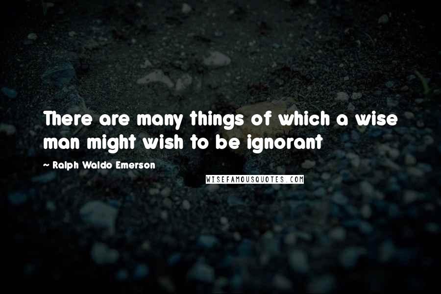 Ralph Waldo Emerson Quotes: There are many things of which a wise man might wish to be ignorant