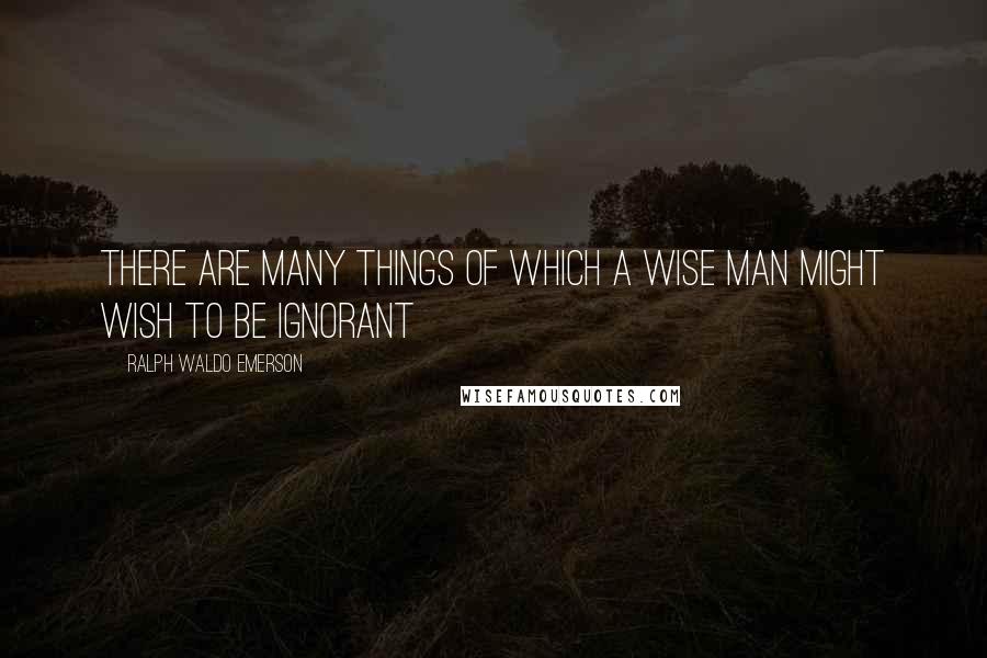 Ralph Waldo Emerson Quotes: There are many things of which a wise man might wish to be ignorant