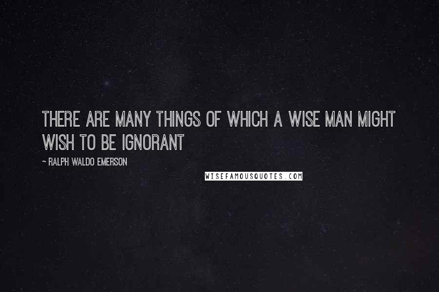 Ralph Waldo Emerson Quotes: There are many things of which a wise man might wish to be ignorant