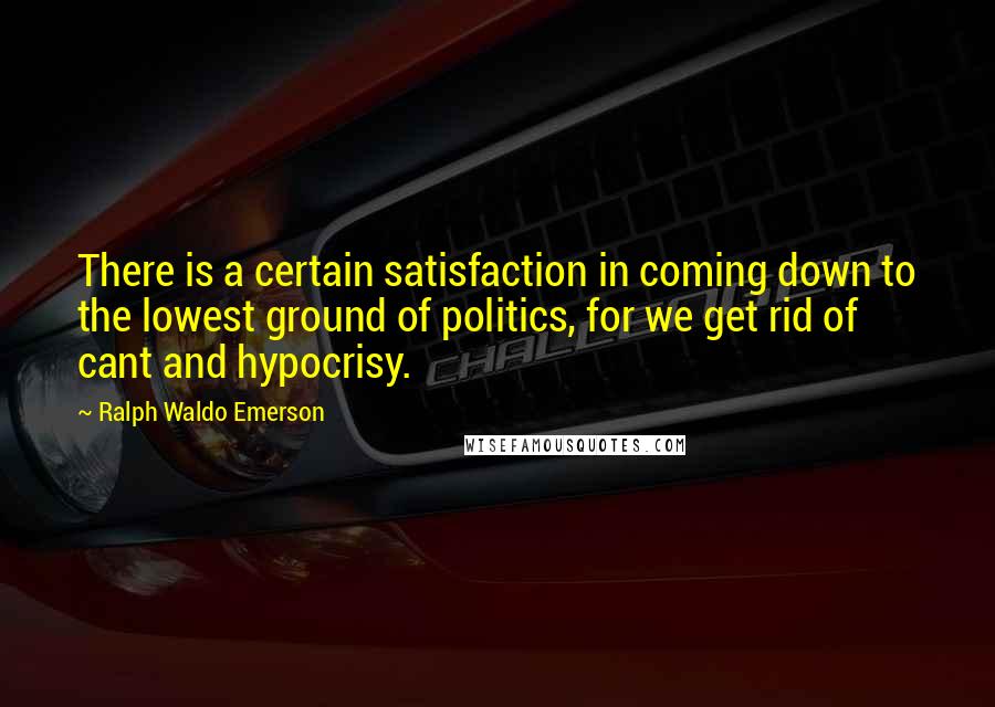 Ralph Waldo Emerson Quotes: There is a certain satisfaction in coming down to the lowest ground of politics, for we get rid of cant and hypocrisy.