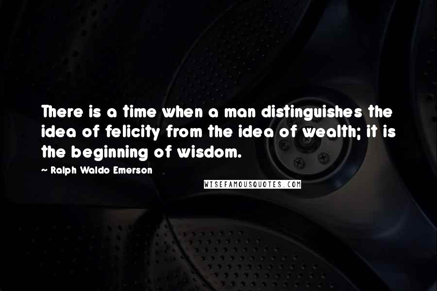 Ralph Waldo Emerson Quotes: There is a time when a man distinguishes the idea of felicity from the idea of wealth; it is the beginning of wisdom.