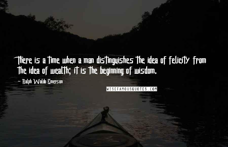 Ralph Waldo Emerson Quotes: There is a time when a man distinguishes the idea of felicity from the idea of wealth; it is the beginning of wisdom.