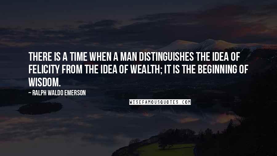 Ralph Waldo Emerson Quotes: There is a time when a man distinguishes the idea of felicity from the idea of wealth; it is the beginning of wisdom.