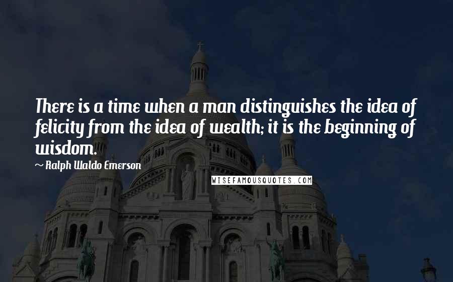 Ralph Waldo Emerson Quotes: There is a time when a man distinguishes the idea of felicity from the idea of wealth; it is the beginning of wisdom.