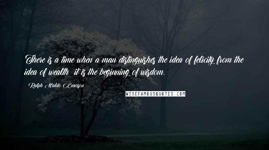 Ralph Waldo Emerson Quotes: There is a time when a man distinguishes the idea of felicity from the idea of wealth; it is the beginning of wisdom.