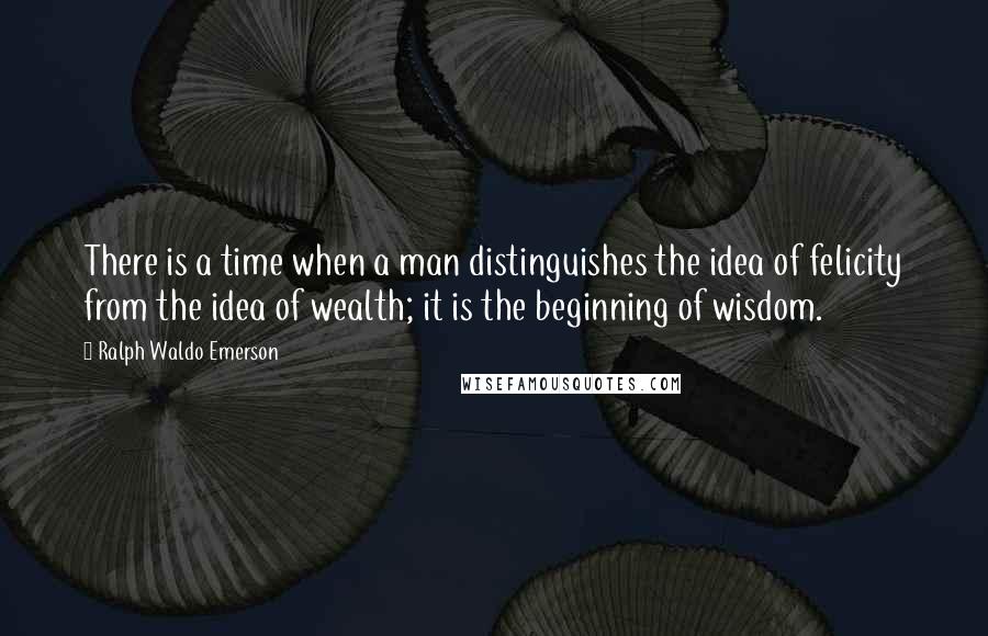 Ralph Waldo Emerson Quotes: There is a time when a man distinguishes the idea of felicity from the idea of wealth; it is the beginning of wisdom.