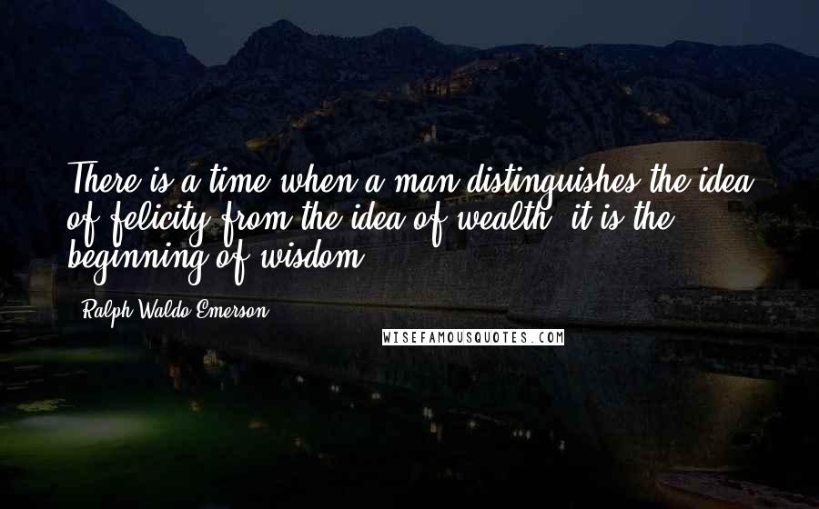 Ralph Waldo Emerson Quotes: There is a time when a man distinguishes the idea of felicity from the idea of wealth; it is the beginning of wisdom.