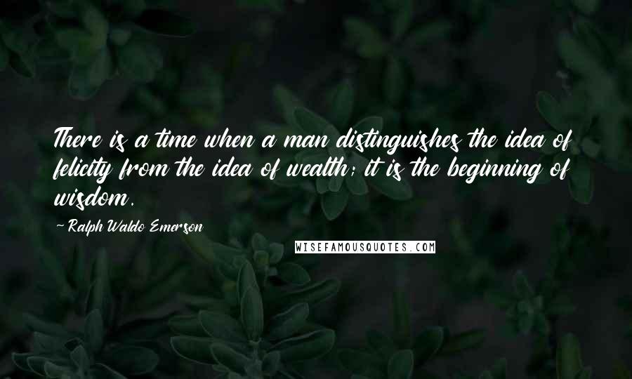 Ralph Waldo Emerson Quotes: There is a time when a man distinguishes the idea of felicity from the idea of wealth; it is the beginning of wisdom.