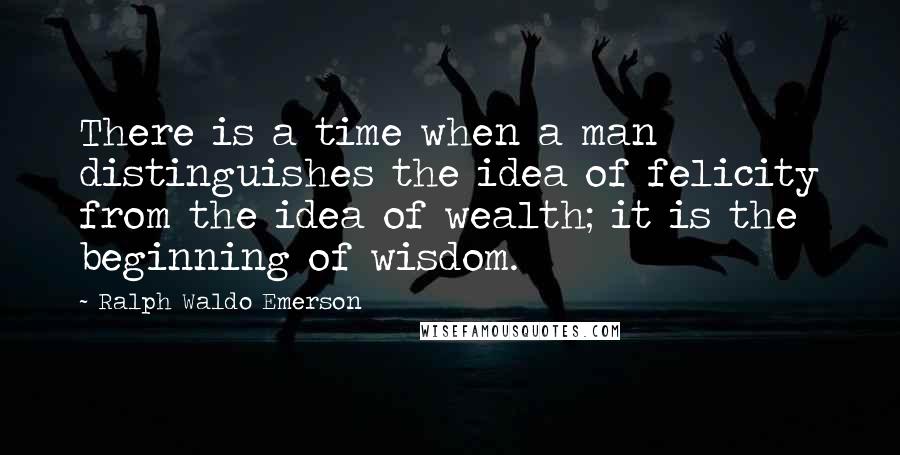 Ralph Waldo Emerson Quotes: There is a time when a man distinguishes the idea of felicity from the idea of wealth; it is the beginning of wisdom.