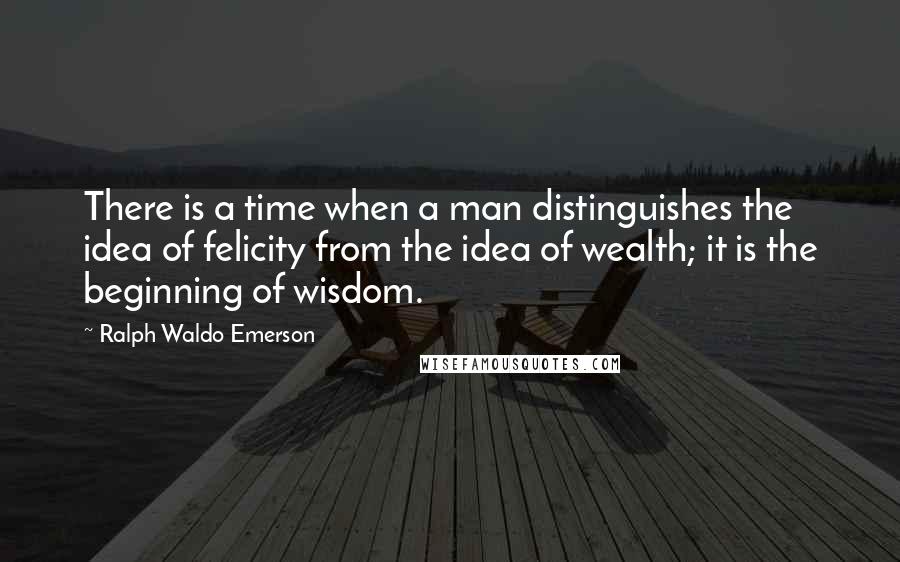 Ralph Waldo Emerson Quotes: There is a time when a man distinguishes the idea of felicity from the idea of wealth; it is the beginning of wisdom.