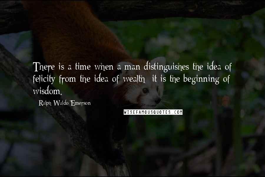 Ralph Waldo Emerson Quotes: There is a time when a man distinguishes the idea of felicity from the idea of wealth; it is the beginning of wisdom.