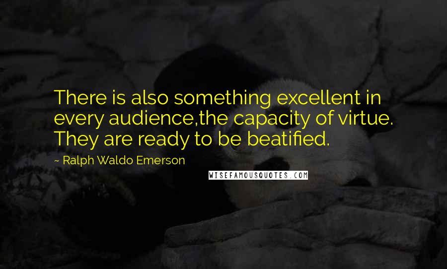 Ralph Waldo Emerson Quotes: There is also something excellent in every audience,the capacity of virtue. They are ready to be beatified.