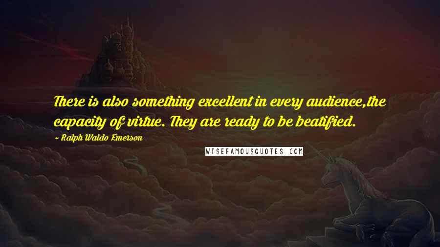 Ralph Waldo Emerson Quotes: There is also something excellent in every audience,the capacity of virtue. They are ready to be beatified.