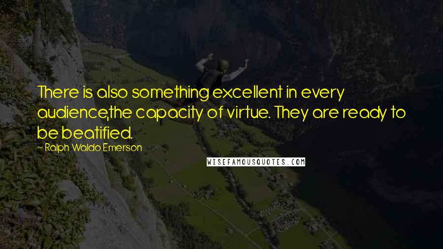 Ralph Waldo Emerson Quotes: There is also something excellent in every audience,the capacity of virtue. They are ready to be beatified.
