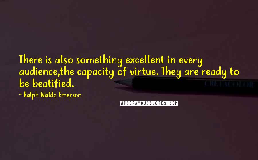 Ralph Waldo Emerson Quotes: There is also something excellent in every audience,the capacity of virtue. They are ready to be beatified.