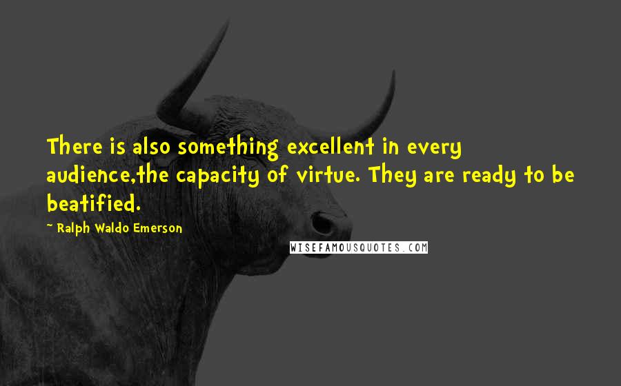 Ralph Waldo Emerson Quotes: There is also something excellent in every audience,the capacity of virtue. They are ready to be beatified.