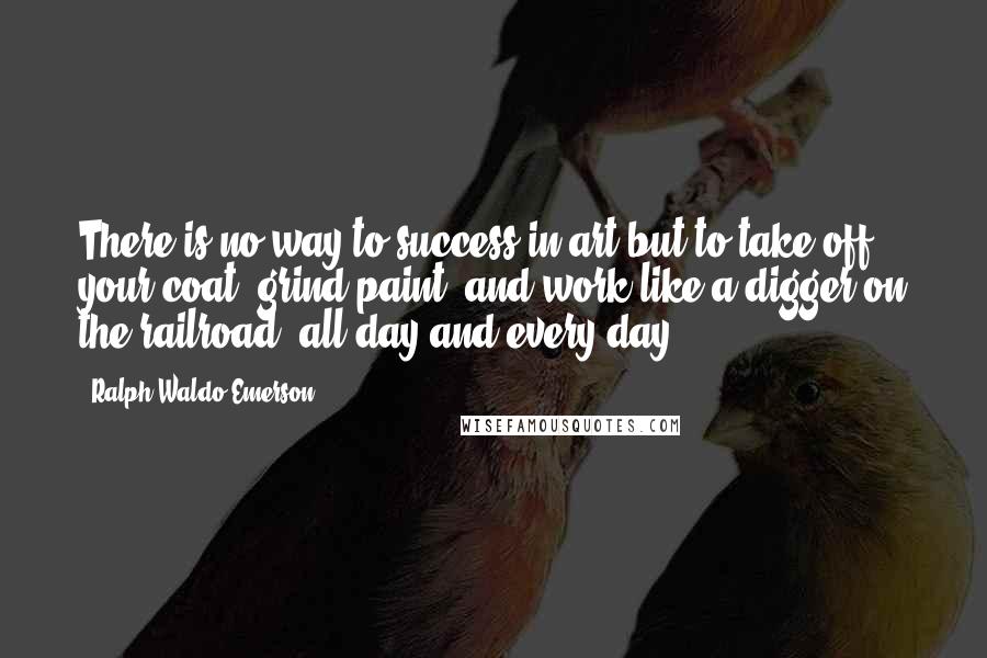 Ralph Waldo Emerson Quotes: There is no way to success in art but to take off your coat, grind paint, and work like a digger on the railroad, all day and every day.