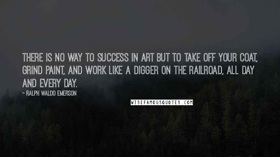 Ralph Waldo Emerson Quotes: There is no way to success in art but to take off your coat, grind paint, and work like a digger on the railroad, all day and every day.