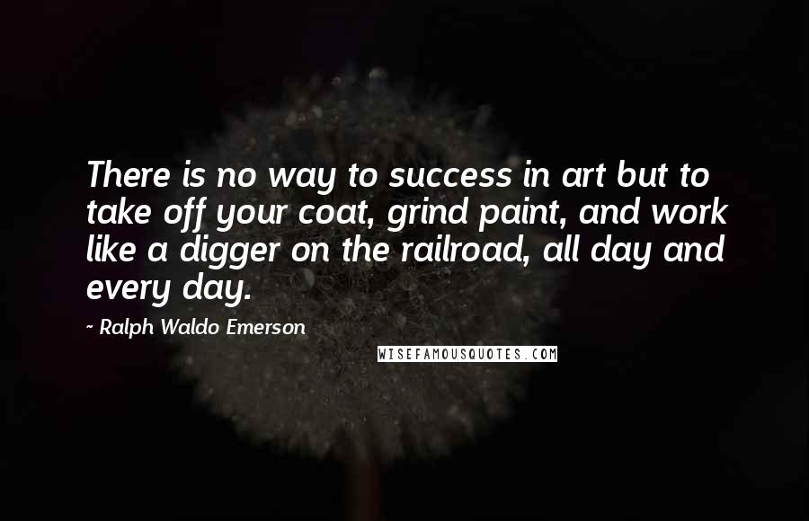 Ralph Waldo Emerson Quotes: There is no way to success in art but to take off your coat, grind paint, and work like a digger on the railroad, all day and every day.