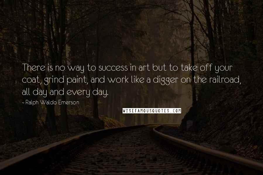 Ralph Waldo Emerson Quotes: There is no way to success in art but to take off your coat, grind paint, and work like a digger on the railroad, all day and every day.