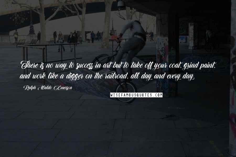 Ralph Waldo Emerson Quotes: There is no way to success in art but to take off your coat, grind paint, and work like a digger on the railroad, all day and every day.