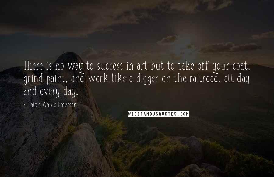 Ralph Waldo Emerson Quotes: There is no way to success in art but to take off your coat, grind paint, and work like a digger on the railroad, all day and every day.