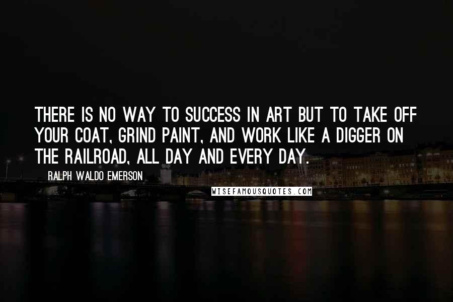 Ralph Waldo Emerson Quotes: There is no way to success in art but to take off your coat, grind paint, and work like a digger on the railroad, all day and every day.