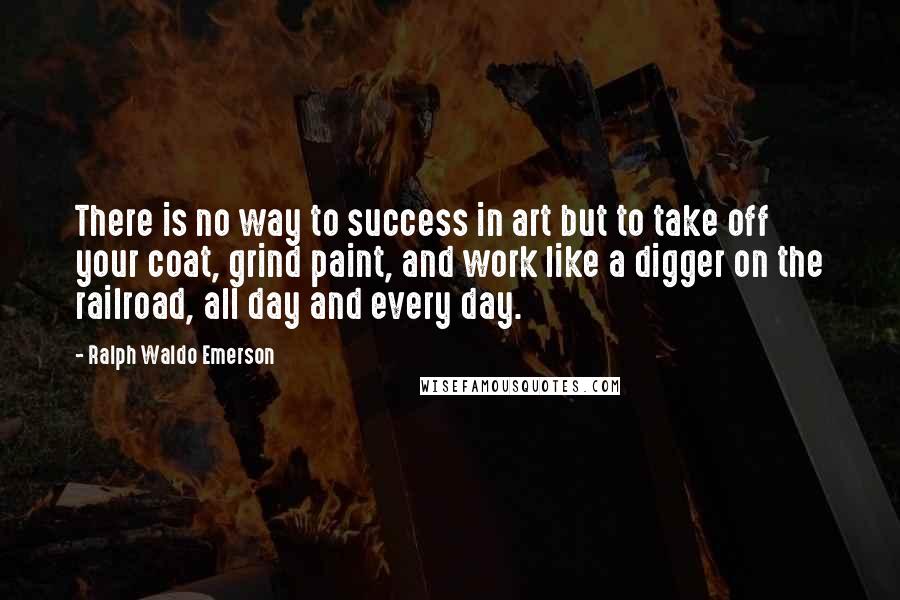 Ralph Waldo Emerson Quotes: There is no way to success in art but to take off your coat, grind paint, and work like a digger on the railroad, all day and every day.