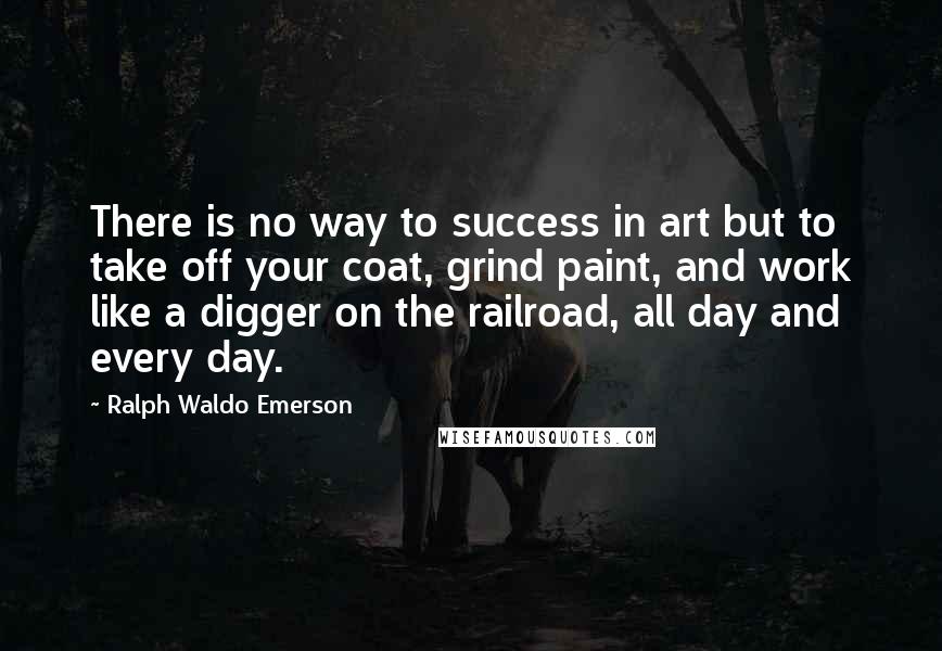 Ralph Waldo Emerson Quotes: There is no way to success in art but to take off your coat, grind paint, and work like a digger on the railroad, all day and every day.