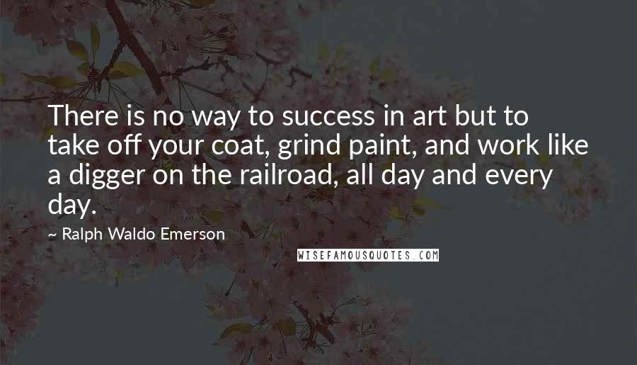 Ralph Waldo Emerson Quotes: There is no way to success in art but to take off your coat, grind paint, and work like a digger on the railroad, all day and every day.