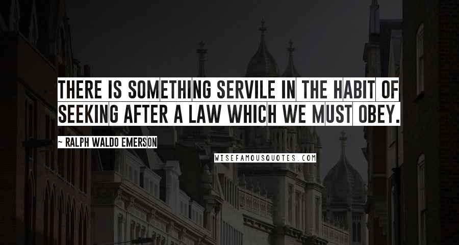 Ralph Waldo Emerson Quotes: There is something servile in the habit of seeking after a law which we must obey.