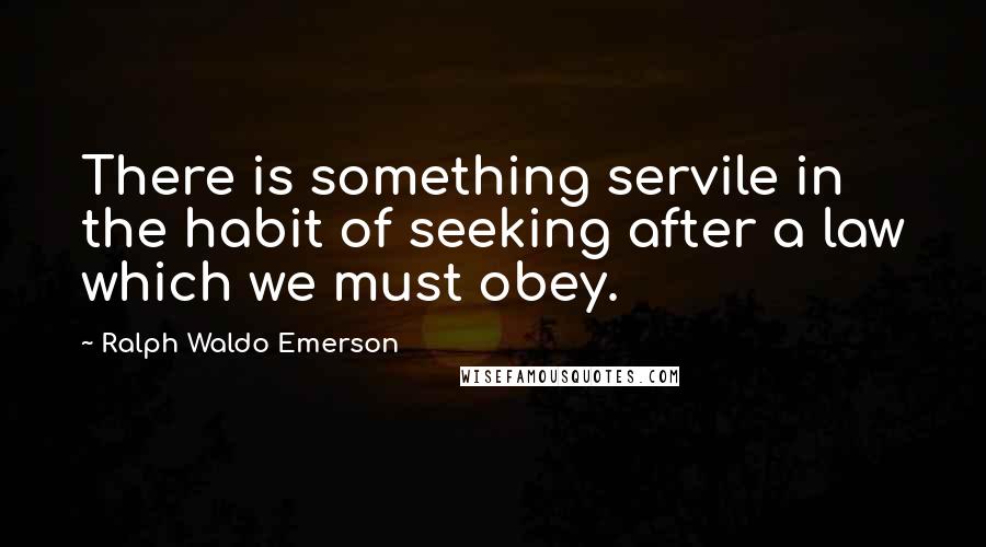 Ralph Waldo Emerson Quotes: There is something servile in the habit of seeking after a law which we must obey.