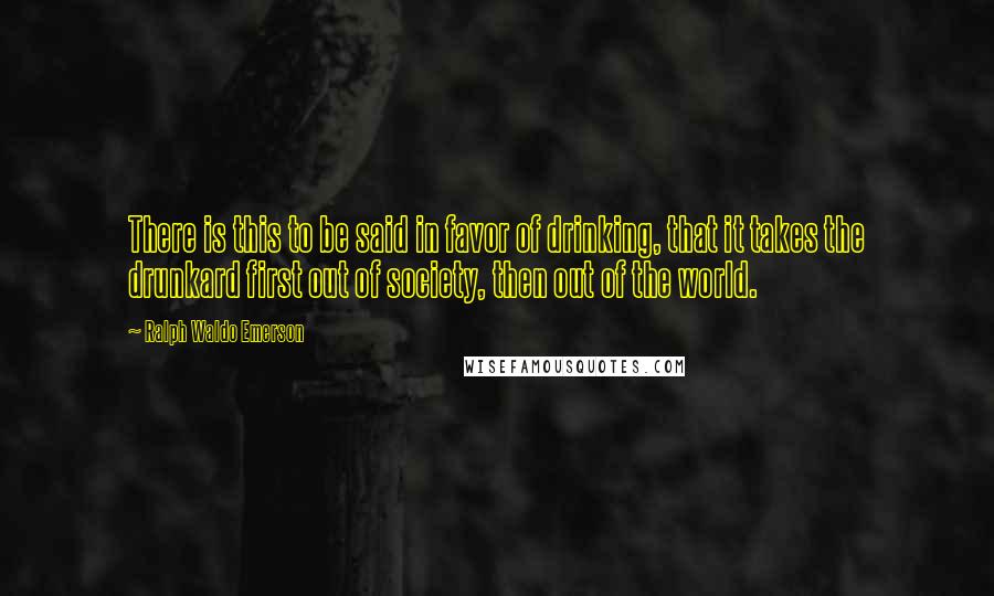 Ralph Waldo Emerson Quotes: There is this to be said in favor of drinking, that it takes the drunkard first out of society, then out of the world.
