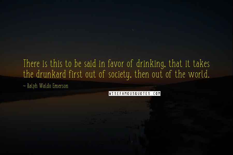 Ralph Waldo Emerson Quotes: There is this to be said in favor of drinking, that it takes the drunkard first out of society, then out of the world.