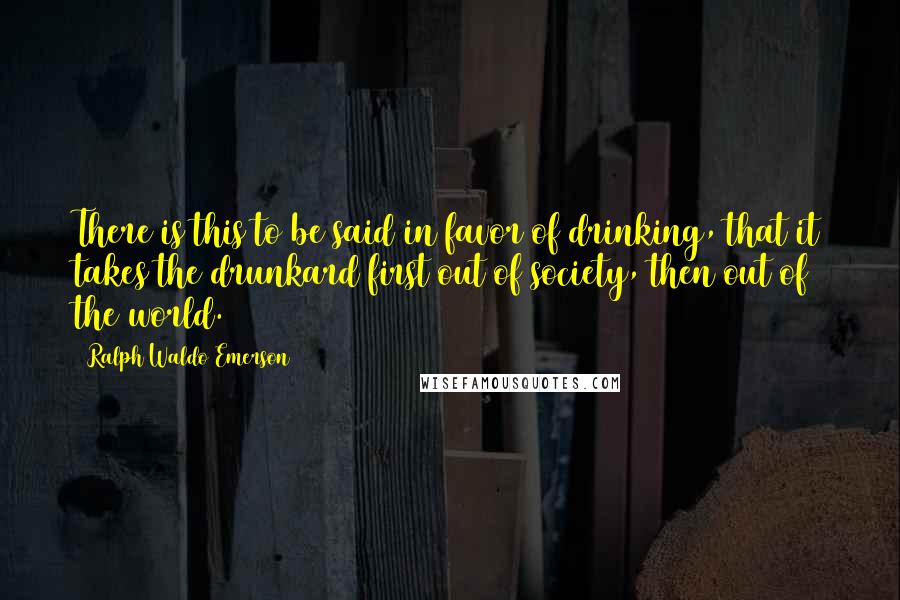 Ralph Waldo Emerson Quotes: There is this to be said in favor of drinking, that it takes the drunkard first out of society, then out of the world.